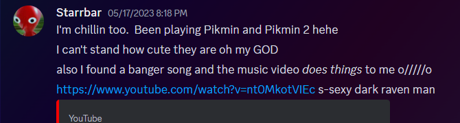 Discord messages from Starrbar.  They read: I'm chillin too.  Been playing Pikmin and Pikmin 2 hehe. I can't stand how cute they are oh my GOD. also I found a banger song and the music video does things to me. End message. They post a blushing face and a YouTube link.  The last message reads: s-sexy dark raven man.